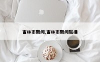 吉林市新闻,吉林市新闻联播
