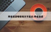 跨省旅游哪些地方不能去:跨省旅游