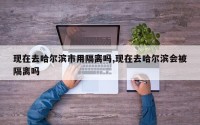 现在去哈尔滨市用隔离吗,现在去哈尔滨会被隔离吗