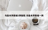 乌鲁木齐新增1例阳性 乌鲁木齐新增一例
