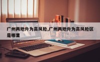 广州两地升为高风险,广州两地升为高风险区是哪里