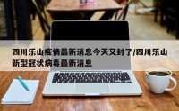 四川乐山疫情最新消息今天又封了/四川乐山新型冠状病毒最新消息