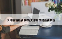 天津疫情最新发布/天津疫情的最新数据