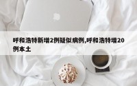 呼和浩特新增2例疑似病例,呼和浩特增20例本土