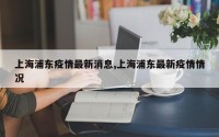 上海浦东疫情最新消息,上海浦东最新疫情情况