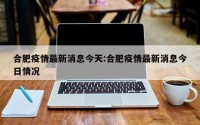 合肥疫情最新消息今天:合肥疫情最新消息今日情况