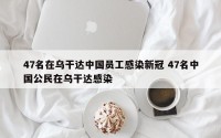 47名在乌干达中国员工感染新冠 47名中国公民在乌干达感染