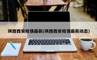 陕西西安疫情最新(陕西西安疫情最新动态)