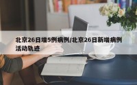 北京26日增5例病例/北京26日新增病例活动轨迹