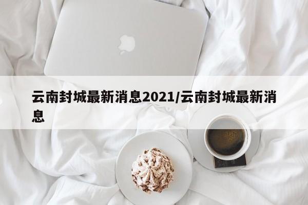 云南封城最新消息2021/云南封城最新消息