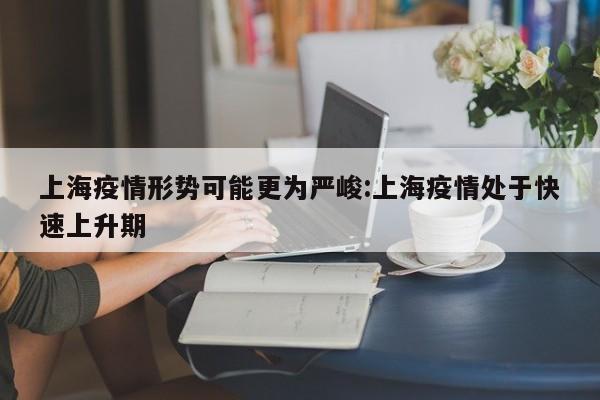 上海疫情形势可能更为严峻:上海疫情处于快速上升期