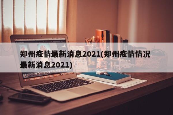 郑州疫情最新消息2021(郑州疫情情况 最新消息2021)