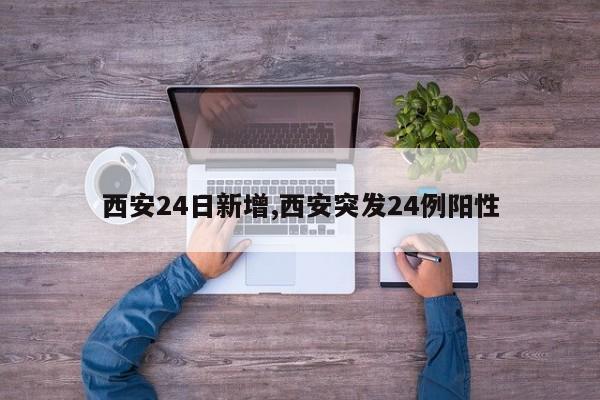 西安24日新增,西安突发24例阳性
